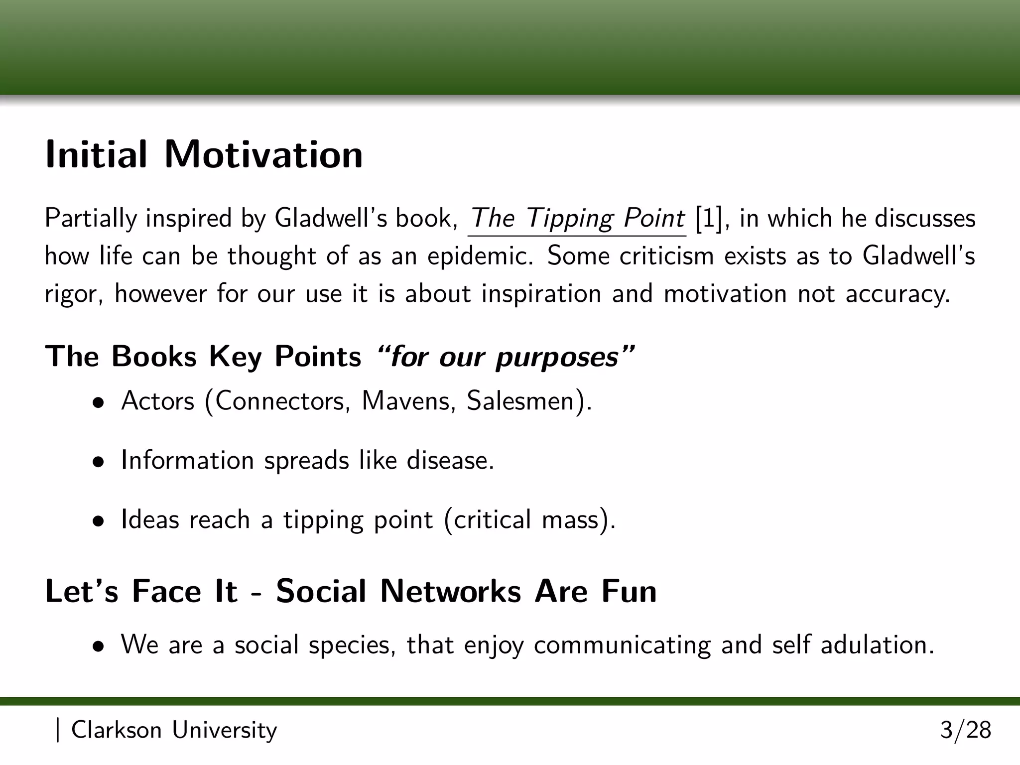Initial Motivation
Partially inspired by Gladwell’s book, The Tipping Point [1], in which he discusses
how life can be thought of as an epidemic. Some criticism exists as to Gladwell’s
rigor, however for our use it is about inspiration and motivation not accuracy.
The Books Key Points “for our purposes”
• Actors (Connectors, Mavens, Salesmen).
• Information spreads like disease.
• Ideas reach a tipping point (critical mass).
Let’s Face It - Social Networks Are Fun
• We are a social species, that enjoy communicating and self adulation.
| Clarkson University 3/28
 