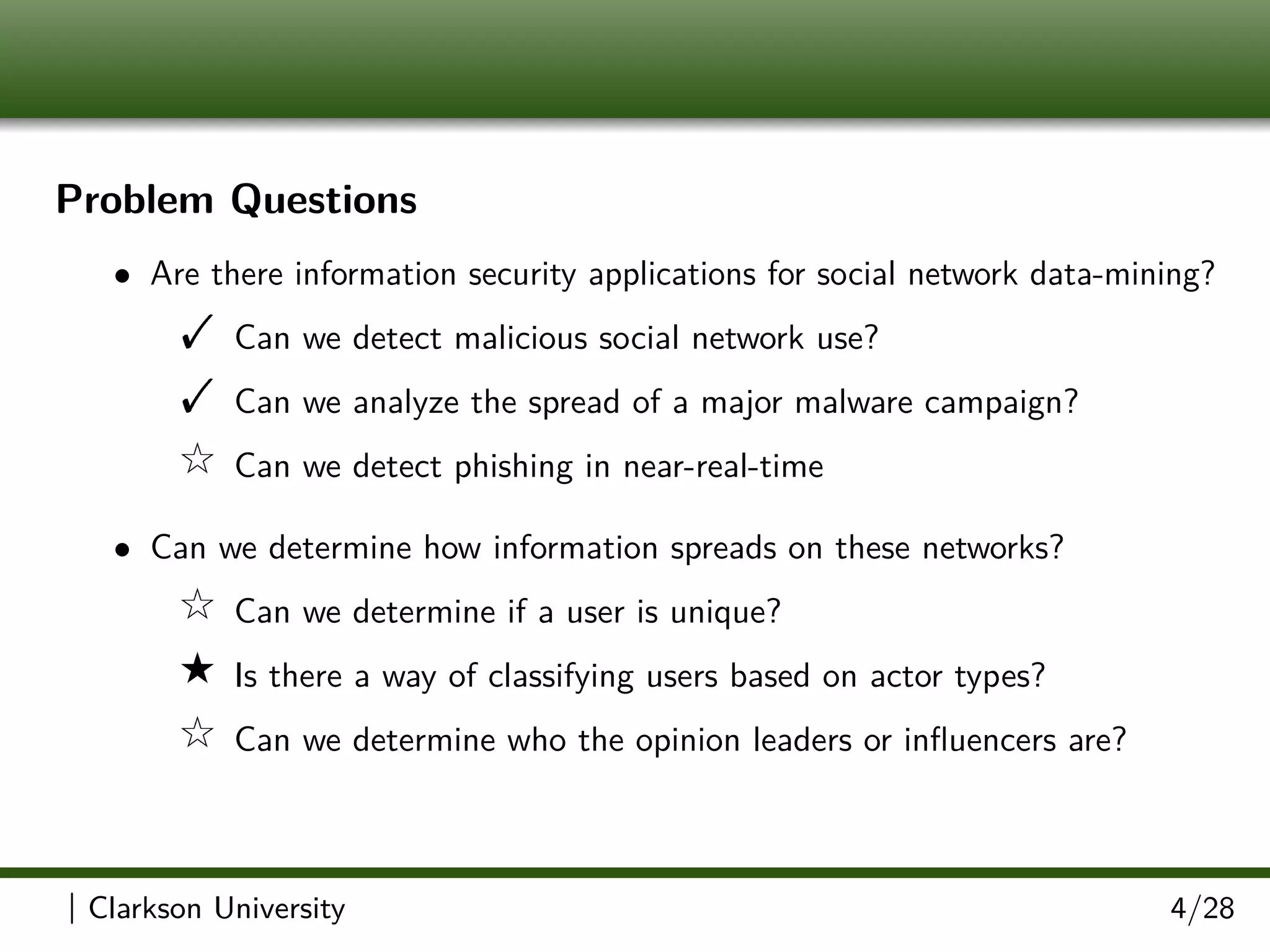 Problem Questions
• Are there information security applications for social network data-mining?
! Can we detect malicious social network use?
! Can we analyze the spread of a major malware campaign?
9 Can we detect phishing in near-real-time
• Can we determine how information spreads on these networks?
9 Can we determine if a user is unique?
8 Is there a way of classifying users based on actor types?
9 Can we determine who the opinion leaders or inﬂuencers are?
| Clarkson University 4/28
 