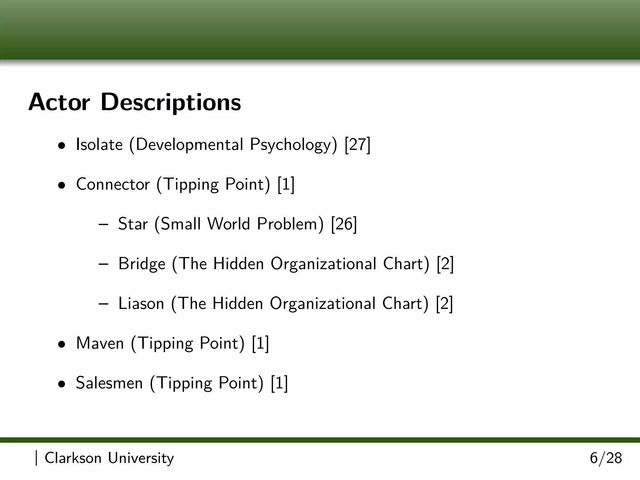 Actor Descriptions
• Isolate (Developmental Psychology) [27]
• Connector (Tipping Point) [1]
– Star (Small World Problem) [26]
– Bridge (The Hidden Organizational Chart) [2]
– Liason (The Hidden Organizational Chart) [2]
• Maven (Tipping Point) [1]
• Salesmen (Tipping Point) [1]
| Clarkson University 6/28
 