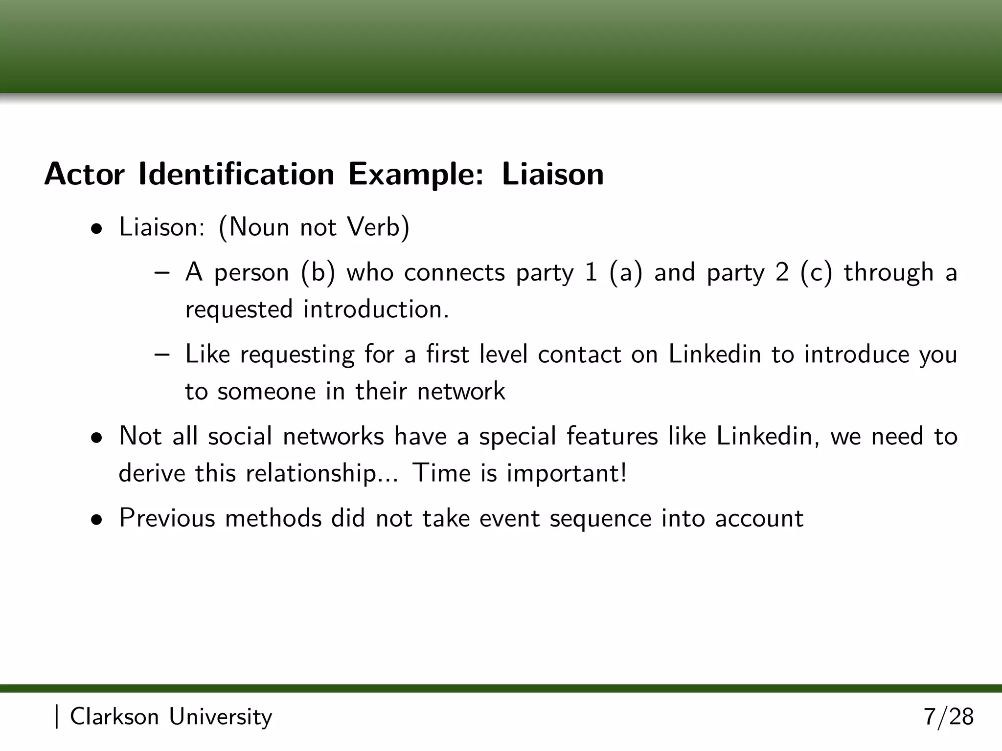 Actor Identiﬁcation Example: Liaison
• Liaison: (Noun not Verb)
– A person (b) who connects party 1 (a) and party 2 (c) through a
requested introduction.
– Like requesting for a ﬁrst level contact on Linkedin to introduce you
to someone in their network
• Not all social networks have a special features like Linkedin, we need to
derive this relationship... Time is important!
• Previous methods did not take event sequence into account
| Clarkson University 7/28
 