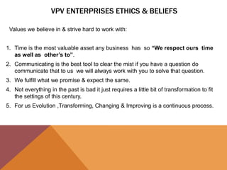 VPV ENTERPRISES ETHICS & BELIEFS
Values we believe in & strive hard to work with:
1. Time is the most valuable asset any business has so “We respect ours time
as well as other’s to”.
2. Communicating is the best tool to clear the mist if you have a question do
communicate that to us we will always work with you to solve that question.
3. We fulfill what we promise & expect the same.
4. Not everything in the past is bad it just requires a little bit of transformation to fit
the settings of this century.
5. For us Evolution ,Transforming, Changing & Improving is a continuous process.
 