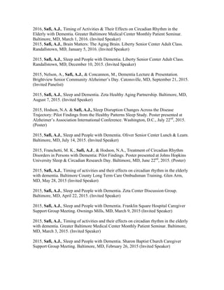2016, Safi, A.J., Timing of Activities & Their Effects on Circadian Rhythm in the
Elderly with Dementia. Greater Baltimore Medical Center Monthly Patient Seminar.
Baltimore, MD, March 1, 2016. (Invited Speaker)
2015, Safi, A.J., Brain Matters: The Aging Brain. Liberty Senior Center Adult Class.
Randallstown, MD, January 5, 2016. (Invited Speaker)
2015, Safi, A.J., Sleep and People with Dementia. Liberty Senior Center Adult Class.
Randallstown, MD, December 10, 2015. (Invited Speaker)
2015, Nelson, A., Safi, A.J., & Concannon, M., Dementia Lecture & Presentation.
Brightview Senior Community Alzheimer’s Day. Catonsville, MD, September 21, 2015.
(Invited Panelist)
2015, Safi, A.J., Sleep and Dementia. Zeta Healthy Aging Partnership. Baltimore, MD,
August 7, 2015. (Invited Speaker)
2015, Hodson, N.A. & Safi, A.J., Sleep Disruption Changes Across the Disease
Trajectory: Pilot Findings from the Healthy Patterns Sleep Study. Poster presented at
Alzheimer’s Association International Conference. Washington, D.C., July 22nd
, 2015.
(Poster)
2015, Safi, A.J., Sleep and People with Dementia. Oliver Senior Center Lunch & Learn.
Baltimore, MD, July 14, 2015. (Invited Speaker)
2015, Franchetti, M. K., Safi, A.J., & Hodson, N.A., Treatment of Circadian Rhythm
Disorders in Persons with Dementia: Pilot Findings. Poster presented at Johns Hopkins
University Sleep & Circadian Research Day. Baltimore, MD, June 22nd
, 2015. (Poster)
2015, Safi, A.J., Timing of activities and their effects on circadian rhythm in the elderly
with dementia. Baltimore County Long Term Care Ombudsman Training. Glen Arm,
MD, May 28, 2015 (Invited Speaker)
2015, Safi, A.J., Sleep and People with Dementia. Zeta Center Discussion Group.
Baltimore, MD, April 22, 2015. (Invited Speaker)
2015, Safi, A.J., Sleep and People with Dementia. Franklin Square Hospital Caregiver
Support Group Meeting. Ownings Mills, MD, March 9, 2015 (Invited Speaker)
2015, Safi, A.J., Timing of activities and their effects on circadian rhythm in the elderly
with dementia. Greater Baltimore Medical Center Monthly Patient Seminar. Baltimore,
MD, March 3, 2015. (Invited Speaker)
2015, Safi, A.J., Sleep and People with Dementia. Sharon Baptist Church Caregiver
Support Group Meeting. Baltimore, MD, February 26, 2015 (Invited Speaker)
 