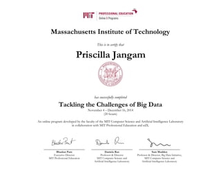 Massachusetts Institute of Technology
This is to certify that
has successfully completed
Tackling the Challenges of Big Data
November 4 – December 16, 2014
(20 hours)
An online program developed by the faculty of the MIT Computer Science and Artificial Intelligence Laboratory
in collaboration with MIT Professional Education and edX.
Bhaskar Pant
Executive Director
MIT Professional Education
Daniela Rus
Professor & Director
MIT Computer Science and
Artificial Intelligence Laboratory
Sam Madden
Professor & Director, Big Data Initiative,
MIT Computer Science and
Artificial Intelligence Laboratory
Priscilla Jangam
 