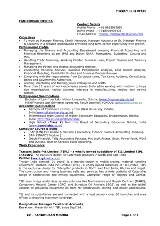 CURRICULUM VITAE
CV – FANIBHUSAN MISHRA Page 1 of 4
FANIBHUSAN MISHRA
Contact Details
Mobile Phone : +91 9853082999
Home Phone : +918908904438
Email Address: mishra_mishra2001@yahoo.com
Objectives
 To work as Manager Finance, Credit Manager, Manager Accounts or Sr. Manager Finance
& Accounts in a reputed organization providing long term career opportunity with growth.
Professional Profile
 Managing the Finance and Accounting Department covering Financial Accounting and
Financial Reporting as per IFRS and Indian GAAP; Forecasting, Budgeting, Costing and
MIS.
 Handling Trade Financing, Working Capital, Business Loan, Project Finance and Treasury
Management.
 Managing the Payroll and related accounting matters.
 Conducting Variance Analysis, Business Performance Analysis, Cost Benefit Analysis,
Financial Modelling, Feasibility Studies and Business Process Reviews.
 Complying with the requirements from Corporate Laws, Tax Laws, Auditors, Consultants,
Banks and Government Authorities.
 Leading, mentoring and training junior colleagues and staffs.
 More than 15 years of work experience across India while working with medium to large
size organizations having business interests in manufacturing, trading and service
sectors.
Professional Qualifications
Bachelor of Law from Fakir Mohan University, Odisha. (www.fmuniversity.nic.in)
MBA(Finance) Last Semester Appeared, Result awaited( YCMOU). (ycmou.digitaluniversity.ac)
Academic Qualifications
 Bachelor of Commerce (B.Com.) from Utkal University, Odisha,
India(www.utkaluniversity.ac.in)
 Intermediate from Council of Higher Secondary Education, Bhubaneswar, Odisha,
India (http://as.ori.nic.in/chseorissa/)
 High School (Class X) from the Board of Secondary Education Odisha, India
(www.bseodisha.nic.in)
Computer Course & Skills
 SAP (FIN) ERP Oracle & Navision ( Inventory, Finance, Sales & Accounting Module).
 SAP- FINANCE Module (
 Oracle Financial, Tally Accounting Package, Microsoft,Access, Excel, Power Point, Word
and Outlook. User of Advance Excel Reporting.
Work Experience
Tractors India Pvt Limited [TIPL] - a wholly owned subsidiary of TIL Limited TIPL
Industry: The exclusive dealer for Caterpillar products in North and East India
Profile: (www.tiplindia.in)
Tractor India Limited (70 years) is a market leader in mobile cranes, material handling
equipment. Tractors India Pvt Limited [TIPL] - a wholly owned subsidiary of TIL Limited, TIPL
is the exclusive dealer for Caterpillar products in North and East India, Bhutan and Nepal.
The construction and mining business sells and services has a wide portfolio of Caterpillar
range of construction and mining equipment, Caterpillar range of Engines and Genset.
TIPL also brings world class service solutions like Maintenance and Repair Contract [MARC],
Component Rebuild Center [CRC] and Schedule Oil Analysis [SOS] as well as the global
concept of providing Equipment on Rent for construction, mining and power applications.
TIL and its subsidiaries are well connected with a vast network over 60 branches and area
offices to ensuring maximum coverage.
Designation: Manager Territorial Accounts
Duration: Presently with TIPL since Sept’ 14.
 