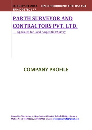 COMPANY PROFILE
House No.-504, Sector -4, Near Sector-4 Market, Rohtak-124001, Haryana
Mobile No.: 9466901573, 7206387480 E-Mail: prabhatmishra49@gmail.com
D.O.R:07.01.2014 CIN:U93000HR2014PTC051493
SRN:D06787477
PARTH SURVEYOR AND
CONTRACTORS PVT. LTD.
Specialist for Land Acquisition/Survey
 