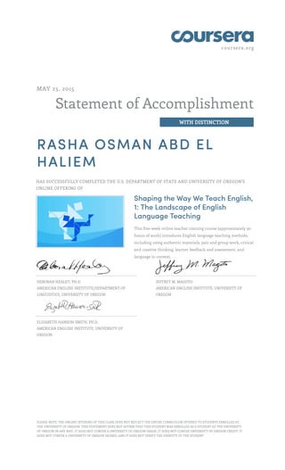 coursera.org
Statement of Accomplishment
WITH DISTINCTION
MAY 25, 2015
RASHA OSMAN ABD EL
HALIEM
HAS SUCCESSFULLY COMPLETED THE U.S. DEPARTMENT OF STATE AND UNIVERSITY OF OREGON'S
ONLINE OFFERING OF
Shaping the Way We Teach English,
1: The Landscape of English
Language Teaching
This five-week online teacher training course (approximately 30
hours of work) introduces English language teaching methods,
including using authentic materials, pair and group work, critical
and creative thinking, learner feedback and assessment, and
language in context.
DEBORAH HEALEY, PH.D.
AMERICAN ENGLISH INSTITUTE/DEPARTMENT OF
LINGUISTICS, UNIVERSITY OF OREGON
JEFFREY M. MAGOTO
AMERICAN ENGLISH INSTITUTE, UNIVERSITY OF
OREGON
ELIZABETH HANSON-SMITH, PH.D.
AMERICAN ENGLISH INSTITUTE, UNIVERSITY OF
OREGON
PLEASE NOTE: THE ONLINE OFFERING OF THIS CLASS DOES NOT REFLECT THE ENTIRE CURRICULUM OFFERED TO STUDENTS ENROLLED AT
THE UNIVERSITY OF OREGON. THIS STATEMENT DOES NOT AFFIRM THAT THIS STUDENT WAS ENROLLED AS A STUDENT AT THE UNIVERSITY
OF OREGON IN ANY WAY. IT DOES NOT CONFER A UNIVERSITY OF OREGON GRADE; IT DOES NOT CONFER UNIVERSITY OF OREGON CREDIT; IT
DOES NOT CONFER A UNIVERSITY OF OREGON DEGREE; AND IT DOES NOT VERIFY THE IDENTITY OF THE STUDENT.
 