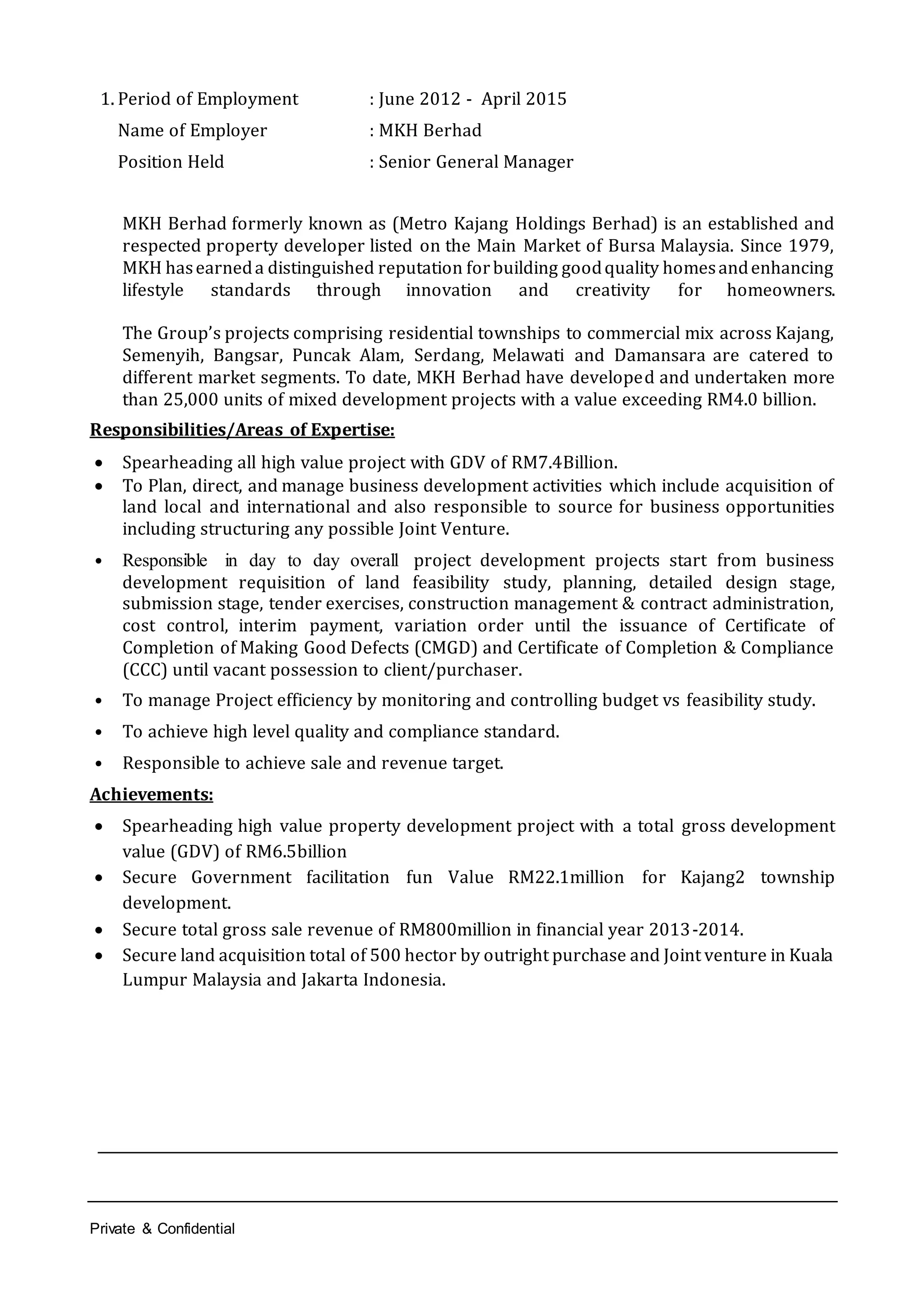 Private & Confidential
1. Period of Employment : June 2012 - April 2015
Name of Employer : MKH Berhad
Position Held : Senior General Manager
MKH Berhad formerly known as (Metro Kajang Holdings Berhad) is an established and
respected property developer listed on the Main Market of Bursa Malaysia. Since 1979,
MKH hasearneda distinguished reputation forbuilding goodquality homesandenhancing
lifestyle standards through innovation and creativity for homeowners.
The Group’s projects comprising residential townships to commercial mix across Kajang,
Semenyih, Bangsar, Puncak Alam, Serdang, Melawati and Damansara are catered to
different market segments. To date, MKH Berhad have developed and undertaken more
than 25,000 units of mixed development projects with a value exceeding RM4.0 billion.
Responsibilities/Areas of Expertise:
 Spearheading all high value project with GDV of RM7.4Billion.
 To Plan, direct, and manage business development activities which include acquisition of
land local and international and also responsible to source for business opportunities
including structuring any possible Joint Venture.
• Responsible in day to day overall project development projects start from business
development requisition of land feasibility study, planning, detailed design stage,
submission stage, tender exercises, construction management & contract administration,
cost control, interim payment, variation order until the issuance of Certificate of
Completion of Making Good Defects (CMGD) and Certificate of Completion & Compliance
(CCC) until vacant possession to client/purchaser.
• To manage Project efficiency by monitoring and controlling budget vs feasibility study.
• To achieve high level quality and compliance standard.
• Responsible to achieve sale and revenue target.
Achievements:
 Spearheading high value property development project with a total gross development
value (GDV) of RM6.5billion
 Secure Government facilitation fun Value RM22.1million for Kajang2 township
development.
 Secure total gross sale revenue of RM800million in financial year 2013-2014.
 Secure land acquisition total of 500 hector by outright purchase and Joint venture in Kuala
Lumpur Malaysia and Jakarta Indonesia.
 