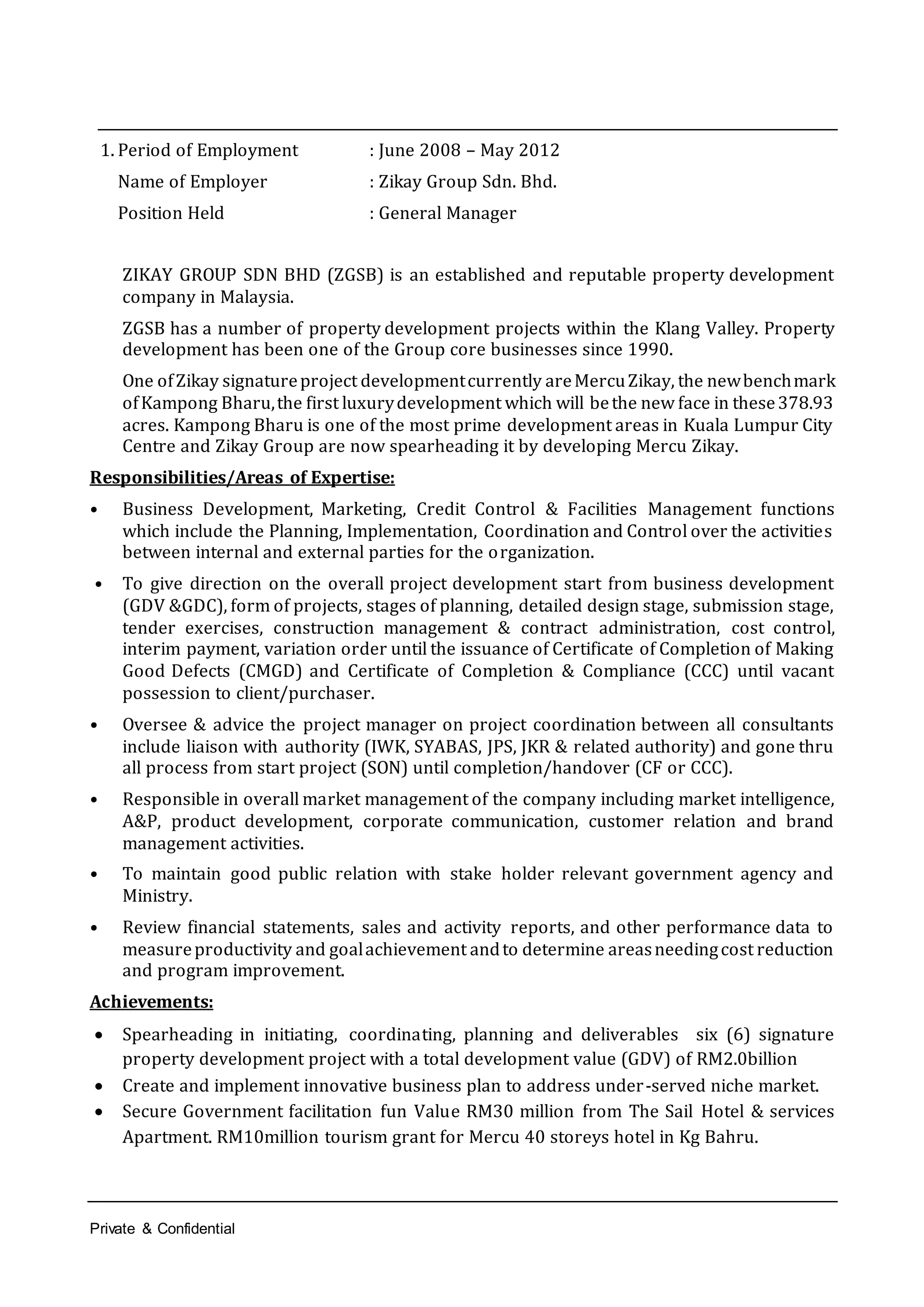 Private & Confidential
1. Period of Employment : June 2008 – May 2012
Name of Employer : Zikay Group Sdn. Bhd.
Position Held : General Manager
ZIKAY GROUP SDN BHD (ZGSB) is an established and reputable property development
company in Malaysia.
ZGSB has a number of property development projects within the Klang Valley. Property
development has been one of the Group core businesses since 1990.
One ofZikay signatureproject developmentcurrently areMercuZikay, the newbenchmark
ofKampong Bharu,the first luxurydevelopment which will bethe new face in these378.93
acres. Kampong Bharu is one of the most prime development areas in Kuala Lumpur City
Centre and Zikay Group are now spearheading it by developing Mercu Zikay.
Responsibilities/Areas of Expertise:
• Business Development, Marketing, Credit Control & Facilities Management functions
which include the Planning, Implementation, Coordination and Control over the activities
between internal and external parties for the organization.
• To give direction on the overall project development start from business development
(GDV &GDC), form of projects, stages of planning, detailed design stage, submission stage,
tender exercises, construction management & contract administration, cost control,
interim payment, variation order until the issuance of Certificate of Completion of Making
Good Defects (CMGD) and Certificate of Completion & Compliance (CCC) until vacant
possession to client/purchaser.
• Oversee & advice the project manager on project coordination between all consultants
include liaison with authority (IWK, SYABAS, JPS, JKR & related authority) and gone thru
all process from start project (SON) until completion/handover (CF or CCC).
• Responsible in overall market management of the company including market intelligence,
A&P, product development, corporate communication, customer relation and brand
management activities.
• To maintain good public relation with stake holder relevant government agency and
Ministry.
• Review financial statements, sales and activity reports, and other performance data to
measureproductivity and goalachievement andto determine areasneedingcost reduction
and program improvement.
Achievements:
 Spearheading in initiating, coordinating, planning and deliverables six (6) signature
property development project with a total development value (GDV) of RM2.0billion
 Create and implement innovative business plan to address under-served niche market.
 Secure Government facilitation fun Value RM30 million from The Sail Hotel & services
Apartment. RM10million tourism grant for Mercu 40 storeys hotel in Kg Bahru.
 