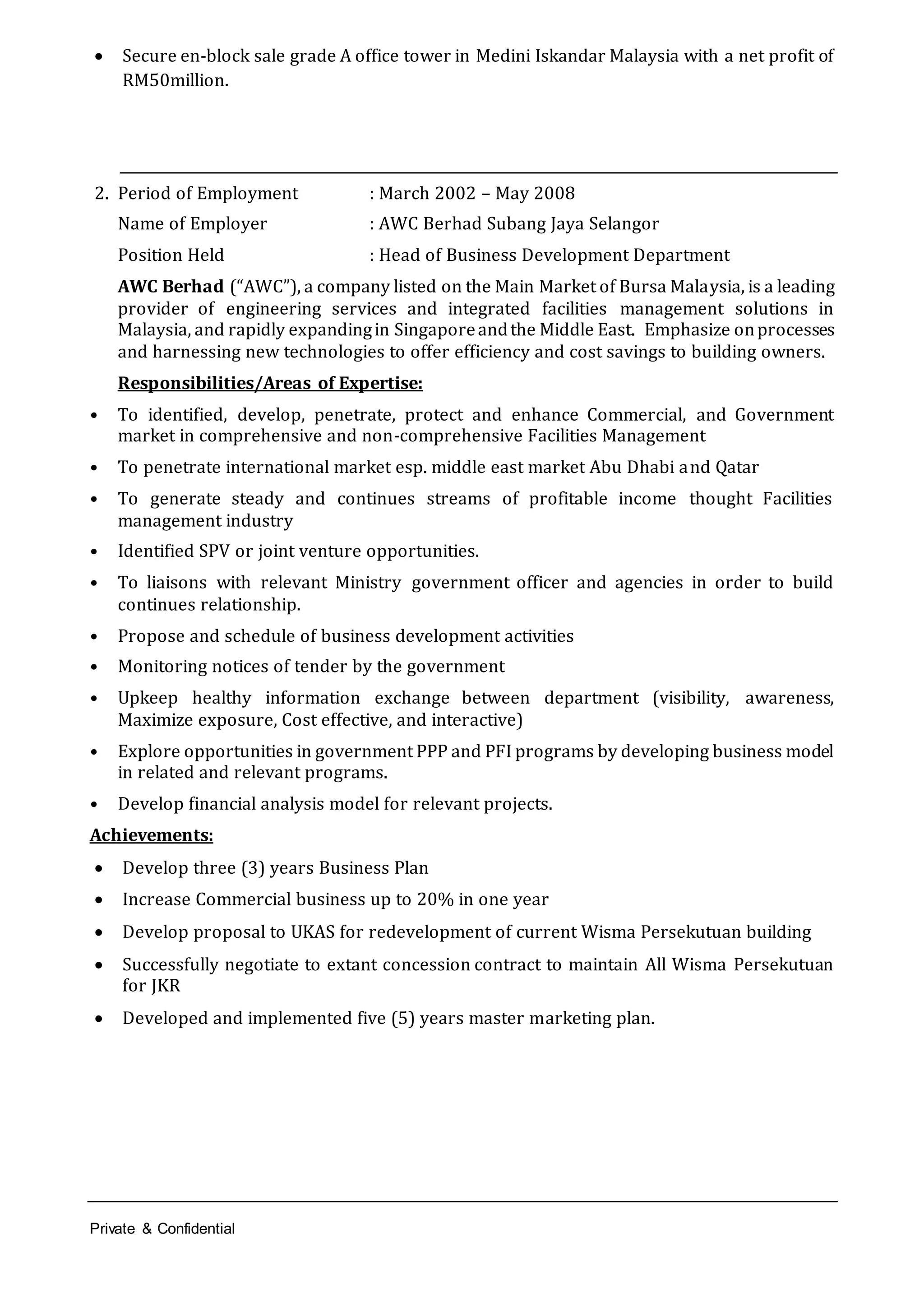 Private & Confidential
 Secure en-block sale grade A office tower in Medini Iskandar Malaysia with a net profit of
RM50million.
2. Period of Employment : March 2002 – May 2008
Name of Employer : AWC Berhad Subang Jaya Selangor
Position Held : Head of Business Development Department
AWC Berhad (“AWC”), a company listed on the Main Market of Bursa Malaysia, is a leading
provider of engineering services and integrated facilities management solutions in
Malaysia, and rapidly expandingin Singaporeandthe Middle East. Emphasize onprocesses
and harnessing new technologies to offer efficiency and cost savings to building owners.
Responsibilities/Areas of Expertise:
• To identified, develop, penetrate, protect and enhance Commercial, and Government
market in comprehensive and non-comprehensive Facilities Management
• To penetrate international market esp. middle east market Abu Dhabi and Qatar
• To generate steady and continues streams of profitable income thought Facilities
management industry
• Identified SPV or joint venture opportunities.
• To liaisons with relevant Ministry government officer and agencies in order to build
continues relationship.
• Propose and schedule of business development activities
• Monitoring notices of tender by the government
• Upkeep healthy information exchange between department (visibility, awareness,
Maximize exposure, Cost effective, and interactive)
• Explore opportunities in government PPP and PFI programs by developing business model
in related and relevant programs.
• Develop financial analysis model for relevant projects.
Achievements:
 Develop three (3) years Business Plan
 Increase Commercial business up to 20% in one year
 Develop proposal to UKAS for redevelopment of current Wisma Persekutuan building
 Successfully negotiate to extant concession contract to maintain All Wisma Persekutuan
for JKR
 Developed and implemented five (5) years master marketing plan.
 