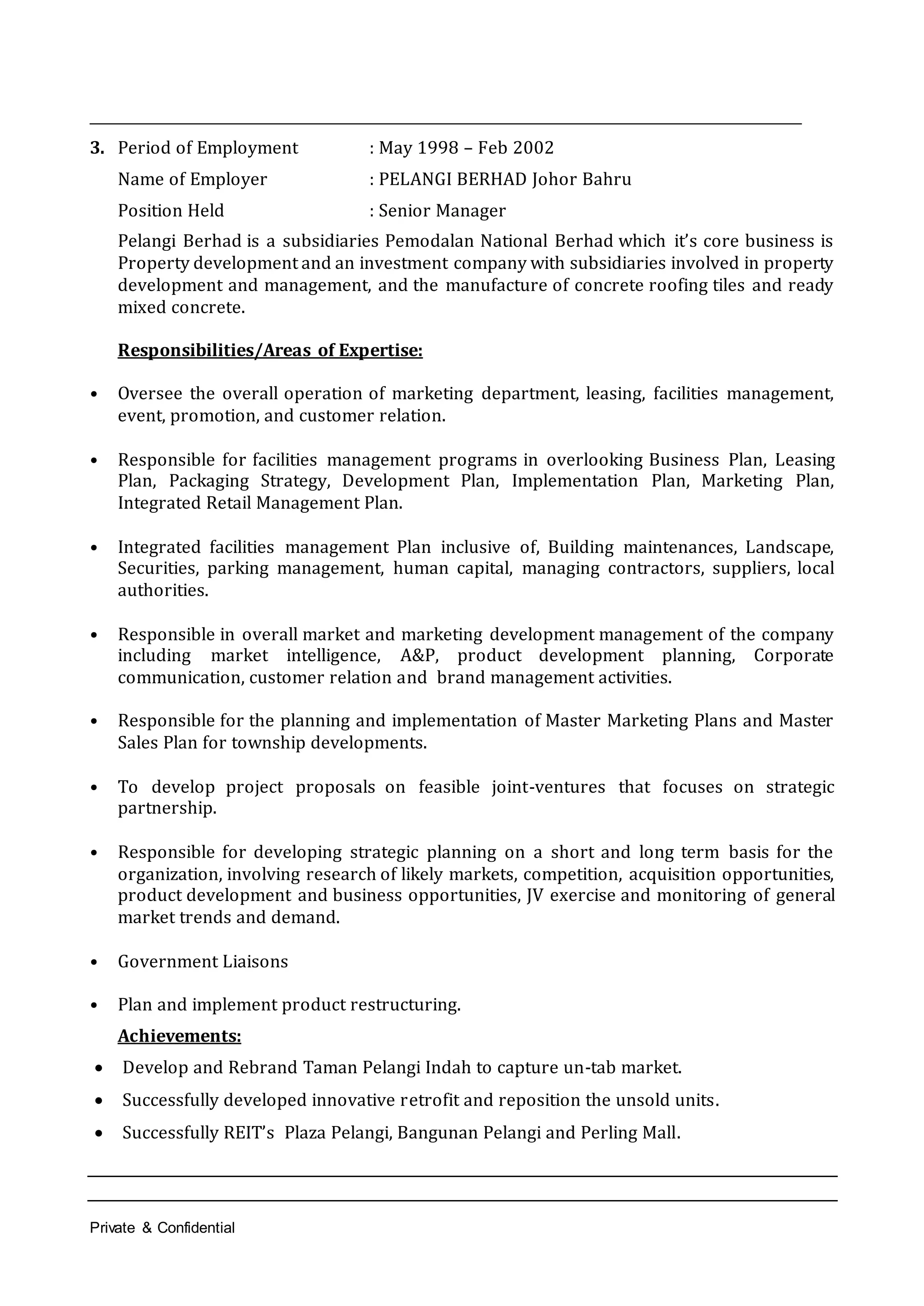 Private & Confidential
______________________________________________________________________________________________________
3. Period of Employment : May 1998 – Feb 2002
Name of Employer : PELANGI BERHAD Johor Bahru
Position Held : Senior Manager
Pelangi Berhad is a subsidiaries Pemodalan National Berhad which it’s core business is
Property development and an investment company with subsidiaries involved in property
development and management, and the manufacture of concrete roofing tiles and ready
mixed concrete.
Responsibilities/Areas of Expertise:
• Oversee the overall operation of marketing department, leasing, facilities management,
event, promotion, and customer relation.
• Responsible for facilities management programs in overlooking Business Plan, Leasing
Plan, Packaging Strategy, Development Plan, Implementation Plan, Marketing Plan,
Integrated Retail Management Plan.
• Integrated facilities management Plan inclusive of, Building maintenances, Landscape,
Securities, parking management, human capital, managing contractors, suppliers, local
authorities.
• Responsible in overall market and marketing development management of the company
including market intelligence, A&P, product development planning, Corporate
communication, customer relation and brand management activities.
• Responsible for the planning and implementation of Master Marketing Plans and Master
Sales Plan for township developments.
• To develop project proposals on feasible joint-ventures that focuses on strategic
partnership.
• Responsible for developing strategic planning on a short and long term basis for the
organization, involving research of likely markets, competition, acquisition opportunities,
product development and business opportunities, JV exercise and monitoring of general
market trends and demand.
• Government Liaisons
• Plan and implement product restructuring.
Achievements:
 Develop and Rebrand Taman Pelangi Indah to capture un-tab market.
 Successfully developed innovative retrofit and reposition the unsold units.
 Successfully REIT’s Plaza Pelangi, Bangunan Pelangi and Perling Mall.
 