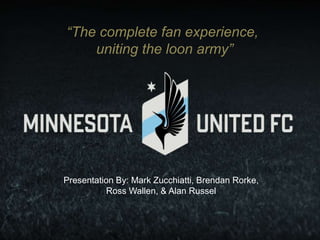 “The complete fan experience,
uniting the loon army”
Presentation By: Mark Zucchiatti, Brendan Rorke,
Ross Wallen, & Alan Russel
 