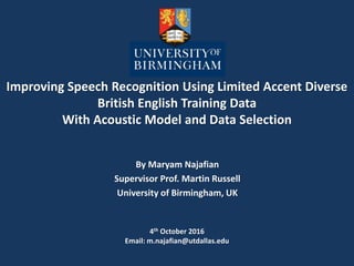 Improving Speech Recognition Using Limited Accent Diverse
British English Training Data
With Acoustic Model and Data Selection
By Maryam Najafian
Supervisor Prof. Martin Russell
University of Birmingham, UK
4th October 2016
Email: m.najafian@utdallas.edu
 