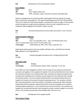 Role Development of view and response modules.
Cisco Webex
Client Cisco
URL http://signup.webex.com
Technologies HTML, Javascript, Jquery, CSS (Front-end) and JAVA (Back End)
Webex is a shopping cart for purchasing online meeting plans which has options for storage
plans, host licences, audio plans etc. The types of meeting plans are Free Trial, MC8 and MC25.
The user can select the required meeting plan, customize their audio, storage, or hosts options
and do the payment through credit card payments. Once the order is placed the user can
change the order by logging into his profile in webex.com site.
Role Functional enhancements for the webex.com version1.1 site to version
1.2
Yahoo Property Websites
Client Yahoo
URLs http://br.omg.yahoo.com/, http://uk.lifestyle.yahoo.com/,
http://in.video.yahoo.com/, http://in.news.yahoo.com/
Technologies LEGO Framework, PHP 5, XML, HTML, Javascript, CSS
Migrating the yahoo property sites such as OMG, Lifestyles, News, and Video from existing
legacy platform to new Lego platform.
Role Creating web pages for property sites, configuring YCB and YUB
settings
The Event Wall
Client Webdigi
Technologies Zend Framework, Mysql5, HTML, Javascript, Ext JS, CSS
Event Wall is an event management website. The two types of users using event wall site are
customers and suppliers. Event suppliers will register in the site and describe their events using
the online form and post it on the specialoffers wall. Customers can register through the site
and book their required events. Customers can also request for their required events through
the enquiries section. The event enquiries will be posted in the enquiries wall and the event
suppliers will respond to the enquiry through the proposals section. The customers will book
their required proposal for their event enquiry. The details of saved special offers/enquiries,
booked specialoffers/proposals, expired special offers/enquiries/proposals, event enquiries
awaiting supplier proposals etc. can be viewed from the my events section. The customers and
suppliers can communicate between them through the contact customer/supplier in my events
section. The customers can also leave their feedback after the event is run.
Role Development of the supplier module
The Creator Finder
 