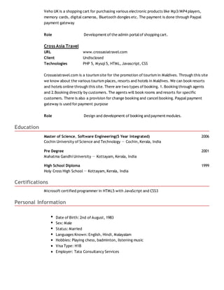 Veho UK is a shopping cart for purchasing various electronic products like Mp3/MP4 players,
memory cards, digital cameras, Bluetooth dongles etc. The payment is done through Paypal
payment gateway
Role Development of the admin portalof shoppingcart.
Cross Asia Travel
URL www.crossasiatravel.com
Client Undisclosed
Technologies PHP 5, Mysql5, HTML, Javascript, CSS
Crossasiatravel.com is a tourism site for the promotion of tourism in Maldives. Through this site
we know about the various tourism places, resorts and hotels in Maldives. We can book resorts
and hotels online through this site. There are two types of booking. 1. Booking through agents
and 2.Booking directly by customers. The agents will book rooms and resorts for specific
customers. There is also a provision for change booking and cancel booking. Paypal payment
gateway is used for payment purpose
Role Design and development of booking and payment modules.
Education
Master of Science, Software Engineering(5 Year Integrated) 2006
Cochin University of Science and Technology － Cochin,Kerala, India
Pre Degree 2001
Mahatma Gandhi University － Kottayam, Kerala, India
High School Diploma 1999
Holy Cross High School－ Kottayam, Kerala, India
Certifications
Microsoft certified programmer in HTML5 with JavaScript and CSS3
Personal Information
Date of Birth: 2nd of August, 1983
Sex: Male
Status: Married
Languages Known: English, Hindi, Malayalam
Hobbies: Playing chess, badminton, listening music
Visa Type: H1B
Employer: Tata Consultancy Services
 