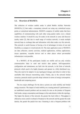 1
Chapter 1
Introduction
1.1. Overview of MANETs
The collection of wireless mobile nodes is called Mobile Ad-Hoc Networks
(MANETs) [1] that make a momentary network not using any centralized access
points or centralized administration. MANETs comprise of mobile nodes that have
capabilities of communicating with each other using packet radios over a shared
wireless medium. It should be easy for nodes in the network to sense and discover
nearby nodes [2]. But due to small range of wireless network, it needs multiple
network hops to exchange data and information with other nodes over the network.
This network is useful because of having a lot of advantages in terms of cost and
flexibility as compare to wired network [3]. The main application areas of MANETs
are data collection, seismic activities, medical applications, military applications,
rescue operations, wearable devices and in other places where pre-installed
infrastructure is not possible.
In a MANET, all the participants (nodes) are mobile and use only wireless
communication links to send and receive data packets. Self-organisation,
configuration and maintenance are built into the network, in the form of network
protocols which need to be highly dynamic and operate in a fully distributed way.
They also need to be adaptive to any topological changes and robust in order to face
unreliable links between transmitting nodes. Finally, due to the network limited
resources, protocols need to provide cheap solutions in terms of energy consumption,
bandwidth and computing power.
The two major challenges for the above systems are node mobility and limited
energy resources. The impact of node mobility on a routing protocol’s performance is
an established research problem and can mainly be seen as the product of frequent
link breaks, energy consumption and changes to the node density within the topology.
The higher the density of the network, the greater the load within it. Throughput is
affected as more control overhead is broadcast to the network and the greater the node
density, the greater the packet loss rate. Clustering is also a frequent problem with
 
