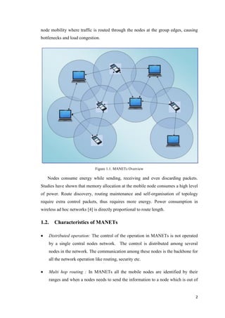 2
node mobility where traffic is routed through the nodes at the group edges, causing
bottlenecks and load congestion.
Figure 1.1. MANETs Overview
Nodes consume energy while sending, receiving and even discarding packets.
Studies have shown that memory allocation at the mobile node consumes a high level
of power. Route discovery, routing maintenance and self-organisation of topology
require extra control packets, thus requires more energy. Power consumption in
wireless ad hoc networks [4] is directly proportional to route length.
1.2. Characteristics of MANETs
 Distributed operation: The control of the operation in MANETs is not operated
by a single central nodes network. The control is distributed among several
nodes in the network. The communication among these nodes is the backbone for
all the network operation like routing, security etc.
 Multi hop routing : In MANETs all the mobile nodes are identified by their
ranges and when a nodes needs to send the information to a node which is out of
 