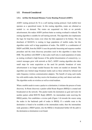 8
1.5. Protocol Considered
1.5.1. Ad Hoc On Demand Distance Vector Routing Protocol (AODV)
AODV routing protocol [8, 9] is a self starting routing protocol. Each mobile host
operates as a specialized router. In this routing algorithm, routes are obtained as
needed i.e. on demand. The routes are acquainted via little or no periodic
advertisement, this makes AODV perform better as routing overhead is reduced. The
routing algorithm is suitable for self starting network. This algorithm also implements
the logic for loop-free routes even when the links appeared to be broken. The one
drawback of MANETs is routing in huge population of mobile nodes, but this
algorithm scales well to large population of nodes. The AODV is a combination of
DSDV and DSR, from the DSDV it uses the periodic beaconing and sequence number
procedure and the route discovery procedure used in this algorithm is taken from
DSR. The problem with DSDV is that scales itself only to small population of nodes
as routing overhead is high because of the global dissemination of connectivity, i.e.
control messages grow with network as O(n2
). AODV routing algorithm also takes
small steps for route acquisition as the need for periodic broadcast of route
advertisement is no longer needed because the routes are needed on demand. The
algorithm uses limited range broadcast media such as those utilized by infrared and
radio frequency wireless communication adapters. The benefit of using such media
lies with mobile nodes, that they receive the broadcast yet they can't detect each other.
The algorithm works on wireless as well as wired medium.
When a mobile needs to route a packet to a destination, it initiates the process of route
discovery. In Route discovery a packet called Route Request (RREQ) is created and
broadcasted on the network. This packet marks the destination as goal and waits for
another packet called ROUTE Reply (RREP). An intermediate node receiving the
RREQ packet, first establishes a reverse path (Figure 1.4) towards the source using
the nodes in the backtrack path of nodes in RREQ. If a suitable route to the
destination is found to be available at the intermediate nodes, then the intermediate
node generates a RREP packet, else the RREQ is broadcasted further till the path to
the destination or destination is not found.
 