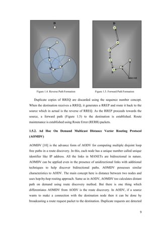 9
Figure 1.4. Reverse Path Formation Figure 1.5. Forward Path Formation
Duplicate copies of RREQ are discarded using the sequence number concept.
When the destination receives a RREQ, it generates a RREP and route it back to the
source which in actual is the reverse of RREQ. As the RREP proceeds towards the
source, a forward path (Figure 1.5) to the destination is established. Route
maintenance is established using Route Error (RERR) packets.
1.5.2. Ad Hoc On Demand Multicast Distance Vector Routing Protocol
(AOMDV)
AOMDV [10] is the advance form of AODV for computing multiple disjoint loop
free paths in a route discovery. In this, each node has a unique number called unique
identifier like IP address. All the links in MANETs are bidirectional in nature.
AOMDV can be applied even in the presence of unidirectional links with additional
techniques to help discover bidirectional paths. AOMDV possesses similar
characteristics to AODV. The main concept here is distance between two nodes and
uses hop-by-hop routing approach. Same as in AODV, AOMDV too calculates distant
path on demand using route discovery method. But there is one thing which
differentiates AOMDV from AODV is the route discovery. In AODV, if a source
wants to make a connection with the destination node then it can be done by
broadcasting a route request packet to the destination. Duplicate requests are detected
 