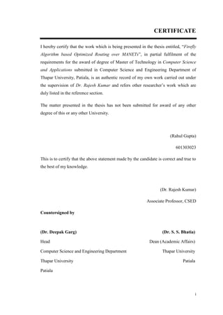 i
CERTIFICATE
I hereby certify that the work which is being presented in the thesis entitled, “Firefly
Algorithm based Optimized Routing over MANETs”, in partial fulfilment of the
requirements for the award of degree of Master of Technology in Computer Science
and Applications submitted in Computer Science and Engineering Department of
Thapar University, Patiala, is an authentic record of my own work carried out under
the supervision of Dr. Rajesh Kumar and refers other researcher’s work which are
duly listed in the reference section.
The matter presented in the thesis has not been submitted for award of any other
degree of this or any other University.
(Rahul Gupta)
601303023
This is to certify that the above statement made by the candidate is correct and true to
the best of my knowledge.
(Dr. Rajesh Kumar)
Associate Professor, CSED
Countersigned by
(Dr. Deepak Garg)
Head
Computer Science and Engineering Department
Thapar University
Patiala
(Dr. S. S. Bhatia)
Dean (Academic Affairs)
Thapar University
Patiala
 
