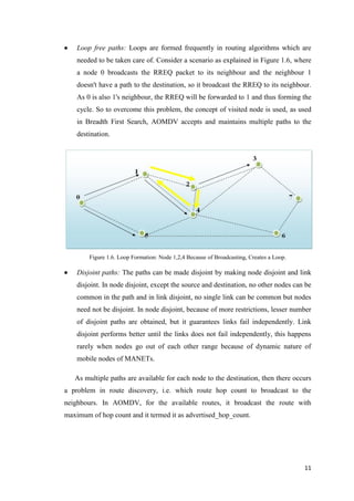 11
 Loop free paths: Loops are formed frequently in routing algorithms which are
needed to be taken care of. Consider a scenario as explained in Figure 1.6, where
a node 0 broadcasts the RREQ packet to its neighbour and the neighbour 1
doesn't have a path to the destination, so it broadcast the RREQ to its neighbour.
As 0 is also 1's neighbour, the RREQ will be forwarded to 1 and thus forming the
cycle. So to overcome this problem, the concept of visited node is used, as used
in Breadth First Search, AOMDV accepts and maintains multiple paths to the
destination.
Figure 1.6. Loop Formation: Node 1,2,4 Because of Broadcasting, Creates a Loop.
 Disjoint paths: The paths can be made disjoint by making node disjoint and link
disjoint. In node disjoint, except the source and destination, no other nodes can be
common in the path and in link disjoint, no single link can be common but nodes
need not be disjoint. In node disjoint, because of more restrictions, lesser number
of disjoint paths are obtained, but it guarantees links fail independently. Link
disjoint performs better until the links does not fail independently, this happens
rarely when nodes go out of each other range because of dynamic nature of
mobile nodes of MANETs.
As multiple paths are available for each node to the destination, then there occurs
a problem in route discovery, i.e. which route hop count to broadcast to the
neighbours. In AOMDV, for the available routes, it broadcast the route with
maximum of hop count and it termed it as advertised_hop_count.
 