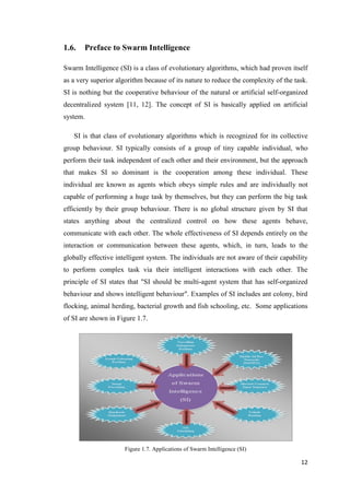12
1.6. Preface to Swarm Intelligence
Swarm Intelligence (SI) is a class of evolutionary algorithms, which had proven itself
as a very superior algorithm because of its nature to reduce the complexity of the task.
SI is nothing but the cooperative behaviour of the natural or artificial self-organized
decentralized system [11, 12]. The concept of SI is basically applied on artificial
system.
SI is that class of evolutionary algorithms which is recognized for its collective
group behaviour. SI typically consists of a group of tiny capable individual, who
perform their task independent of each other and their environment, but the approach
that makes SI so dominant is the cooperation among these individual. These
individual are known as agents which obeys simple rules and are individually not
capable of performing a huge task by themselves, but they can perform the big task
efficiently by their group behaviour. There is no global structure given by SI that
states anything about the centralized control on how these agents behave,
communicate with each other. The whole effectiveness of SI depends entirely on the
interaction or communication between these agents, which, in turn, leads to the
globally effective intelligent system. The individuals are not aware of their capability
to perform complex task via their intelligent interactions with each other. The
principle of SI states that "SI should be multi-agent system that has self-organized
behaviour and shows intelligent behaviour". Examples of SI includes ant colony, bird
flocking, animal herding, bacterial growth and fish schooling, etc. Some applications
of SI are shown in Figure 1.7.
Figure 1.7. Applications of Swarm Intelligence (SI)
 