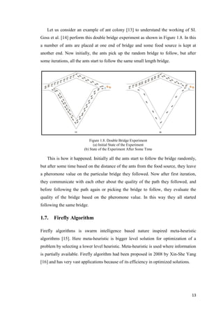 13
Let us consider an example of ant colony [13] to understand the working of SI.
Goss et al. [14] perform this double bridge experiment as shown in Figure 1.8. In this
a number of ants are placed at one end of bridge and some food source is kept at
another end. Now initially, the ants pick up the random bridge to follow, but after
some iterations, all the ants start to follow the same small length bridge.
Figure 1.8. Double Bridge Experiment
(a) Initial State of the Experiment
(b) State of the Experiment After Some Time
This is how it happened. Initially all the ants start to follow the bridge randomly,
but after some time based on the distance of the ants from the food source, they leave
a pheromone value on the particular bridge they followed. Now after first iteration,
they communicate with each other about the quality of the path they followed, and
before following the path again or picking the bridge to follow, they evaluate the
quality of the bridge based on the pheromone value. In this way they all started
following the same bridge.
1.7. Firefly Algorithm
Firefly algorithms is swarm intelligence based nature inspired meta-heuristic
algorithms [15]. Here meta-heuristic is bigger level solution for optimization of a
problem by selecting a lower level heuristic. Meta-heuristic is used where information
is partially available. Firefly algorithm had been proposed in 2008 by Xin-She Yang
[16] and has very vast applications because of its efficiency in optimized solutions.
 