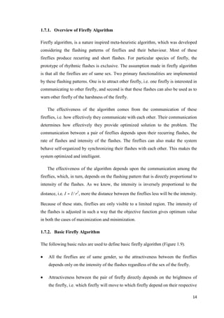 14
1.7.1. Overview of Firefly Algorithm
Firefly algorithm, is a nature inspired meta-heuristic algorithm, which was developed
considering the flashing patterns of fireflies and their behaviour. Most of these
fireflies produce recurring and short flashes. For particular species of firefly, the
prototype of rhythmic flashes is exclusive. The assumption made in firefly algorithm
is that all the fireflies are of same sex. Two primary functionalities are implemented
by these flashing patterns. One is to attract other firefly, i.e. one firefly is interested in
communicating to other firefly, and second is that these flashes can also be used as to
warn other firefly of the harshness of the firefly.
The effectiveness of the algorithm comes from the communication of these
fireflies, i.e. how effectively they communicate with each other. Their communication
determines how effectively they provide optimized solution to the problem. The
communication between a pair of fireflies depends upon their recurring flashes, the
rate of flashes and intensity of the flashes. The fireflies can also make the system
behave self-organized by synchronizing their flashes with each other. This makes the
system optimized and intelligent.
The effectiveness of the algorithm depends upon the communication among the
fireflies, which, in turn, depends on the flashing pattern that is directly proportional to
intensity of the flashes. As we know, the intensity is inversely proportional to the
distance, i.e. I ∝ 1/ r2
, more the distance between the fireflies less will be the intensity.
Because of these stats, fireflies are only visible to a limited region. The intensity of
the flashes is adjusted in such a way that the objective function gives optimum value
in both the cases of maximization and minimization.
1.7.2. Basic Firefly Algorithm
The following basic rules are used to define basic firefly algorithm (Figure 1.9).
 All the fireflies are of same gender, so the attractiveness between the fireflies
depends only on the intensity of the flashes regardless of the sex of the firefly.
 Attractiveness between the pair of firefly directly depends on the brightness of
the firefly, i.e. which firefly will move to which firefly depend on their respective
 