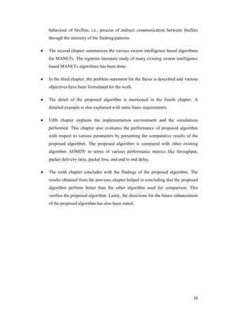 16
behaviour of fireflies, i.e., process of indirect communication between fireflies
through the intensity of the flashing patterns.
 The second chapter summarizes the various swarm intelligence based algorithms
for MANETs. The rigorous literature study of many existing swarm intelligence
based MANETs algorithms has been done.
 In the third chapter, the problem statement for the thesis is described and various
objectives have been formulated for the work.
 The detail of the proposed algorithm is mentioned in the fourth chapter. A
detailed example is also explained with static basic requirements.
 Fifth chapter explains the implementation environment and the simulations
performed. This chapter also evaluates the performance of proposed algorithm
with respect to various parameters by presenting the comparative results of the
proposed algorithm. The proposed algorithm is compared with other existing
algorithm AOMDV in terms of various performance metrics like throughput,
packet delivery ratio, packet loss, and end to end delay.
 The sixth chapter concludes with the findings of the proposed algorithm. The
results obtained from the previous chapter helped in concluding that the proposed
algorithm perform better than the other algorithm used for comparison. This
verifies the proposed algorithm. Lastly, the directions for the future enhancement
of the proposed algorithm has also been stated.
 