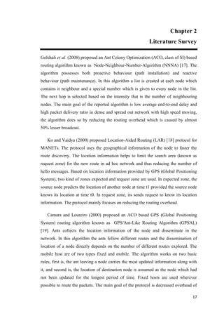 17
Chapter 2
Literature Survey
Golshali et al. (2008) proposed an Ant Colony Optimization (ACO, class of SI) based
routing algorithm known as Node-Neighbour-Number-Algorithm (NNNA) [17]. The
algorithm possesses both proactive behaviour (path installation) and reactive
behaviour (path maintenance). In this algorithm a list is created at each node which
contains it neighbour and a special number which is given to every node in the list.
The next hop is selected based on the intensity that is the number of neighbouring
nodes. The main goal of the reported algorithm is low average end-to-end delay and
high packet delivery ratio in dense and spread out network with high speed moving,
the algorithm does so by reducing the routing overhead which is caused by almost
50% lesser broadcast.
Ko and Vaidya (2000) proposed Location-Aided Routing (LAR) [18] protocol for
MANETs. The protocol uses the geographical information of the node to faster the
route discovery. The location information helps to limit the search area (known as
request zone) for the new route in ad hoc network and thus reducing the number of
hello messages. Based on location information provided by GPS (Global Positioning
System), two kind of zones expected and request zone are used. In expected zone, the
source node predicts the location of another node at time t1 provided the source node
knows its location at time t0. In request zone, its sends request to know its location
information. The protocol mainly focuses on reducing the routing overhead.
Camara and Loureiro (2000) proposed an ACO based GPS (Global Positioning
System) routing algorithm known as GPS/Ant-Like Routing Algorithm (GPSAL)
[19]. Ants collects the location information of the node and disseminate in the
network. In this algorithm the ants follow different routes and the dissemination of
location of a node directly depends on the number of different routes explored. The
mobile host are of two types fixed and mobile. The algorithm works on two basic
rules, first is, the ant leaving a node carries the most updated information along with
it, and second is, the location of destination node is assumed as the node which had
not been updated for the longest period of time. Fixed hosts are used wherever
possible to route the packets. The main goal of the protocol is decreased overhead of
 
