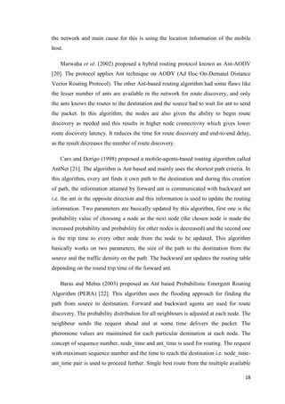 18
the network and main cause for this is using the location information of the mobile
host.
Marwaha et al. (2002) proposed a hybrid routing protocol known as Ant-AODV
[20]. The protocol applies Ant technique on AODV (Ad Hoc On-Demand Distance
Vector Routing Protocol). The other Ant-based routing algorithm had some flaws like
the lesser number of ants are available in the network for route discovery, and only
the ants knows the routes to the destination and the source had to wait for ant to send
the packet. In this algorithm, the nodes are also given the ability to begin route
discovery as needed and this results in higher node connectivity which gives lower
route discovery latency. It reduces the time for route discovery and end-to-end delay,
as the result decreases the number of route discovery.
Caro and Dorigo (1998) proposed a mobile-agents-based routing algorithm called
AntNet [21]. The algorithm is Ant based and mainly uses the shortest path criteria. In
this algorithm, every ant finds it own path to the destination and during this creation
of path, the information attained by forward ant is communicated with backward ant
i.e. the ant in the opposite direction and this information is used to update the routing
information. Two parameters are basically updated by this algorithm, first one is the
probability value of choosing a node as the next node (the chosen node is made the
increased probability and probability for other nodes is decreased) and the second one
is the trip time to every other node from the node to be updated. This algorithm
basically works on two parameters, the size of the path to the destination from the
source and the traffic density on the path. The backward ant updates the routing table
depending on the round trip time of the forward ant.
Baras and Mehta (2003) proposed an Ant based Probabilistic Emergent Routing
Algorithm (PERA) [22]. This algorithm uses the flooding approach for finding the
path from source to destination. Forward and backward agents are used for route
discovery. The probability distribution for all neighbours is adjusted at each node. The
neighbour sends the request ahead and at some time delivers the packet. The
pheromone values are maintained for each particular destination at each node. The
concept of sequence number, node_time and ant_time is used for routing. The request
with maximum sequence number and the time to reach the destination i.e. node_time-
ant_time pair is used to proceed further. Single best route from the multiple available
 