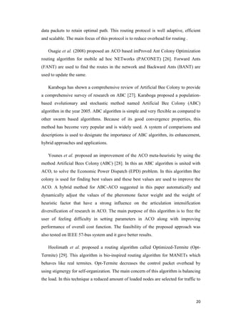 20
data packets to retain optimal path. This routing protocol is well adaptive, efficient
and scalable. The main focus of this protocol is to reduce overhead for routing .
Osagie et al. (2008) proposed an ACO based imProved Ant Colony Optimization
routing algorithm for mobile ad hoc NETworks (PACONET) [26]. Forward Ants
(FANT) are used to find the routes in the network and Backward Ants (BANT) are
used to update the same.
Karaboga has shown a comprehensive review of Artificial Bee Colony to provide
a comprehensive survey of research on ABC [27]. Karaboga proposed a population-
based evolutionary and stochastic method named Artificial Bee Colony (ABC)
algorithm in the year 2005. ABC algorithm is simple and very flexible as compared to
other swarm based algorithms. Because of its good convergence properties, this
method has become very popular and is widely used. A system of comparisons and
descriptions is used to designate the importance of ABC algorithm, its enhancement,
hybrid approaches and applications.
Younes et al. proposed an improvement of the ACO meta-heuristic by using the
method Artificial Bees Colony (ABC) [28]. In this an ABC algorithm is united with
ACO, to solve the Economic Power Dispatch (EPD) problem. In this algorithm Bee
colony is used for finding best values and these best values are used to improve the
ACO. A hybrid method for ABC-ACO suggested in this paper automatically and
dynamically adjust the values of the pheromone factor weight and the weight of
heuristic factor that have a strong influence on the articulation intensification
diversification of research in ACO. The main purpose of this algorithm is to free the
user of feeling difficulty in setting parameters in ACO along with improving
performance of overall cost function. The feasibility of the proposed approach was
also tested on IEEE 57-bus system and it gave better results.
Hoolimath et al. proposed a routing algorithm called Optimized-Termite (Opt-
Termite) [29]. This algorithm is bio-inspired routing algorithm for MANETs which
behaves like real termites. Opt-Termite decreases the control packet overhead by
using stigmergy for self-organization. The main concern of this algorithm is balancing
the load. In this technique a reduced amount of loaded nodes are selected for traffic to
 