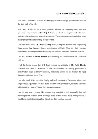 ii
ACKNOWLEDGEMENT
First of all I would like to thank the Almighty, who has always guided me to work on
the right path of the life.
This work would not have been possible without the encouragement and able
guidance of my supervisor Dr. Rajesh Kumar. I thank my supervisor for his time,
patience, discussions and valuable comments. Their enthusiasm and optimism made
this experience both rewarding and enjoyable.
I am also thankful to Dr. Deepak Garg, Head, Computer Science and Engineering
Department; Dr. Sanmeet kaur, coordinator, M.Tech. CSA, for their constant
support and encouragement for discussing his valuable ideas and comments with us.
I am also thankful to Vishal Sharma for discussing his valuable ideas and comments
with us.
I will be failing in my duty if I don’t express my gratitude to Dr. S. S. Bhatia,
Professor and Dean of Academic Affairs of University, for making provisions of
infrastructure such as library facilities, immensely useful for the learners to equip
themselves with the latest field.
I am also thankful to the entire faculty and staff members of Computer Science and
Engineering Department for their direct-indirect help, cooperation, love and affection,
which made my stay at Thapar University memorable.
Last but not least, I would like to thank my parents for their wonderful love and
encouragement, without their blessings none of this would have been possible. I
would also like to thank my close friends for their constant support.
 