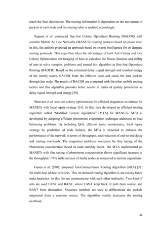 21
reach the final destination. The routing information is dependent on the movement of
packets at each node and the routing table is updated accordingly .
Suguna et al. compared Bee-Ant Colony Optimized Routing (BACOR) with
scalable Mobile Ad Hoc Networks (MANETs) routing protocol based on pause time.
In this, the authors proposed an approach based on swarm intelligence for on demand
routing protocols. This algorithm takes the advantages of both Ant Colony and Bee
Colony Optimization for foraging of bees to calculate the fitness function and ability
of ants to solve complex problems and named this algorithm as Bee-Ant Optimized
Routing (BAOCR). Based on the estimated delay, signal strength and residual energy
of the nearby nodes, BACOR finds the efficient node and sends the data packets
through that node. The results of BACOR are compared with the other mobile routing
tactics and this algorithm provides better results in terms of quality parameters as
delay signal strength and energy [30].
Sharvani et al. used ant colony optimization for efficient stagnation avoidance for
MANETs with local repair strategy [31]. In this, they developed an efficient routing
algorithm called "Modified Termite algorithms” (MTA) for MANETs. MTA is
developed by adopting efficient pheromone evaporation technique addresses to load
balancing problems. By including QoS, efficient route maintenance, local repair
strategy by prediction of node failures, the MTA is expected to enhance the
performance of the network in terms of throughput, and reduction of end-to-end delay
and routing overheads. The stagnation problems overcame by fine tuning of the
Pheromone concentration based on node stability factor. The MTA implemented on
MANETs with fine tuning of pheromone concentration shows significant increase in
the throughput ~76% with increase of faulty nodes as compared to termite algorithms.
Gunes et al. [2002] proposed Ant-Colony-Based Routing Algorithm (ARA) [32]
for multi-hop ad-hoc networks. This on-demand routing algorithm is ant colony based
meta heuristics. In this the ant communicate with each other indirectly. Two kind of
ants are used FANT and BANT, where FANT keep track of path from source, and
BANT from destination. Sequence numbers are used to differentiate the packets
originated from a common source. The algorithm mainly decreases the routing
overhead.
 