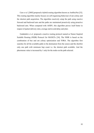 22
Caro et al. [2005] proposed a hybrid routing algorithm known as AntHocNet [33].
This routing algorithm mainly focuses on self-organising behaviour of ant colony and
the shortest path acquisition. The algorithm reactively setup the path using reactive
forward and backward ants and the paths are maintained proactively using proactive
backward ants. When compared with AODV, this algorithm proves itself better in
respect of packet delivery ratio, average end-to-end delay and jitter.
Gudakahriz et al. proposed a reactive routing protocol named as Nature Inspired
Scalable Routing (NISR) Protocol for MANETs [34]. The NISR is based on the
combination of bee and ant colony optimization and TORA. The algorithm first
searches for all the available paths to the destination from the source and the shortlist
only one path with minimum hop count i.e. the shortest path available. And the
pheromone value is increased by 1 only for the nodes on the path selected.
 