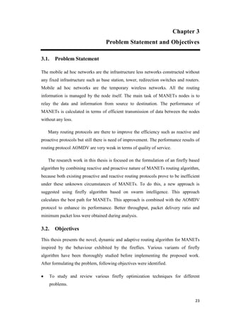 23
Chapter 3
Problem Statement and Objectives
3.1. Problem Statement
The mobile ad hoc networks are the infrastructure less networks constructed without
any fixed infrastructure such as base station, tower, redirection switches and routers.
Mobile ad hoc networks are the temporary wireless networks. All the routing
information is managed by the node itself. The main task of MANETs nodes is to
relay the data and information from source to destination. The performance of
MANETs is calculated in terms of efficient transmission of data between the nodes
without any loss.
Many routing protocols are there to improve the efficiency such as reactive and
proactive protocols but still there is need of improvement. The performance results of
routing protocol AOMDV are very weak in terms of quality of service.
The research work in this thesis is focused on the formulation of an firefly based
algorithm by combining reactive and proactive nature of MANETs routing algorithm,
because both existing proactive and reactive routing protocols prove to be inefficient
under these unknown circumstances of MANETs. To do this, a new approach is
suggested using firefly algorithm based on swarm intelligence. This approach
calculates the best path for MANETs. This approach is combined with the AOMDV
protocol to enhance its performance. Better throughput, packet delivery ratio and
minimum packet loss were obtained during analysis.
3.2. Objectives
This thesis presents the novel, dynamic and adaptive routing algorithm for MANETs
inspired by the behaviour exhibited by the fireflies. Various variants of firefly
algorithm have been thoroughly studied before implementing the proposed work.
After formulating the problem, following objectives were identified.
 To study and review various firefly optimization techniques for different
problems.
 