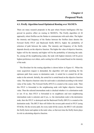 25
Chapter 4
Proposed Work
4.1. Firefly Algorithm based Optimized Routing over MANETs
There are many research proposals in the past where Swarm Intelligence (SI) has
proved its positive effect on routing in MANETs. The Firefly algorithm (A SI
approach), where fireflies use the flashes to communicate with each other. The higher
the intensity and frequency of the flashes between the fireflies (here denotes the
Forward firefly FFLY and Backward firefly BFLY), higher the probability of
selection of path between the nodes. The intensity and frequency of the firefly
depends directly on the objective function. The higher the value of objective function,
higher will be the intensity and higher will be the probability of choosing the node.
So, among all the neighbouring nodes, the node with highest intensity will be given
highest preference over others, and a sorting list will be created based on the intensity
of the node.
The flowchart for the routing algorithm is shown below in Figure 4.1. When the
route acquisition request is demanded, the algorithm will start searching for the
optimum path from source to destination node. A sorted list is created for all the
nodes in the network. Initially, the sorted list is sorted based on the objective function
value. The objective function value for each node is calculated according to the initial
value of the nodes. The Forward firefly (FFLY) is created at the source node. Then
this FFLY is forwarded to the neighbouring node with higher objective function
value. Then the selected intermediate node is checked whether it is a destination node
or not. If no, then FFLY is forwarded to its neighbours and next neighbouring
intermediate node is selected, and if yes, i.e. the intermediate node is the destination
node, then the FFLY is destroyed and the Backward Firefly (BFLY) is created at the
destination node. The BFLY then will follow the reverse path stored in FFLY (using
STACK). On the reverse path, for every node till the source, the BFLY will calculate
the firefly factor and update in the node value, so that next time the firefly factor plays
its role in calculating objective function.
 