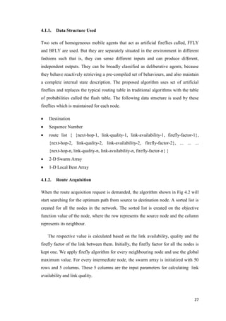 27
4.1.1. Data Structure Used
Two sets of homogeneous mobile agents that act as artificial fireflies called, FFLY
and BFLY are used. But they are separately situated in the environment in different
fashions such that is, they can sense different inputs and can produce different,
independent outputs. They can be broadly classified as deliberative agents, because
they behave reactively retrieving a pre-compiled set of behaviours, and also maintain
a complete internal state description. The proposed algorithm uses set of artificial
fireflies and replaces the typical routing table in traditional algorithms with the table
of probabilities called the flash table. The following data structure is used by these
fireflies which is maintained for each node.
 Destination
 Sequence Number
 route list { {next-hop-1, link-quality-1, link-availability-1, firefly-factor-1},
{next-hop-2, link-quality-2, link-availability-2, firefly-factor-2}, ... ... ...
{next-hop-n, link-quality-n, link-availability-n, firefly-factor-n} }
 2-D Swarm Array
 1-D Local Best Array
4.1.2. Route Acquisition
When the route acquisition request is demanded, the algorithm shown in Fig 4.2 will
start searching for the optimum path from source to destination node. A sorted list is
created for all the nodes in the network. The sorted list is created on the objective
function value of the node, where the row represents the source node and the column
represents its neighbour.
The respective value is calculated based on the link availability, quality and the
firefly factor of the link between them. Initially, the firefly factor for all the nodes is
kept one. We apply firefly algorithm for every neighbouring node and use the global
maximum value. For every intermediate node, the swarm array is initialized with 50
rows and 5 columns. These 5 columns are the input parameters for calculating link
availability and link quality.
 