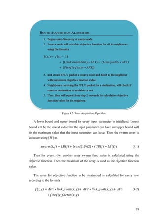 28
Figure 4.2. Route Acquisition Algorithm
A lower bound and upper bound for every input parameter is initialized. Lower
bound will be the lowest value that the input parameter can have and upper bound will
be the maximum value that the input parameter can have. Then the swarm array is
calculate using [35] as
𝑠𝑤𝑎𝑟𝑚 𝑖, 𝑗 = 𝐿𝐵 𝑗 + 𝑟𝑎𝑛𝑑 1 %2 ∗ (𝑈𝐵 𝑗 − 𝐿𝐵(𝑗)) (4.1)
Then for every row, another array swarm_func_value is calculated using the
objective function. Then the maximum of the array is used as the objective function
value.
The value for objective function to be maximized is calculated for every row
according to the formula
𝑓 𝑥, 𝑦 = 𝐴𝐹1 ∗ 𝑙𝑖𝑛𝑘_𝑎𝑣𝑎𝑖𝑙(𝑥, 𝑦) + 𝐴𝐹2 ∗ 𝑙𝑖𝑛𝑘_𝑞𝑢𝑎𝑙(𝑥, 𝑦) + 𝐴𝐹3
∗ 𝑓𝑖𝑟𝑒𝑓𝑙𝑦_𝑓𝑎𝑐𝑡𝑜𝑟 𝑥, 𝑦
(4.2)
 