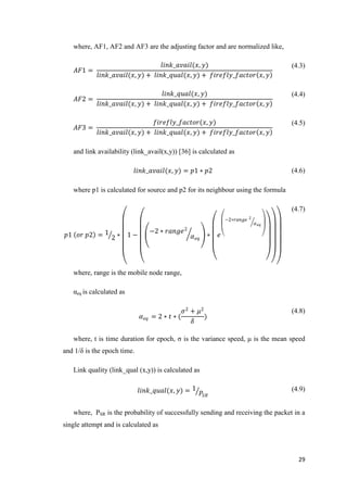 29
where, AF1, AF2 and AF3 are the adjusting factor and are normalized like,
𝐴𝐹1 =
𝑙𝑖𝑛𝑘_𝑎𝑣𝑎𝑖𝑙(𝑥, 𝑦)
𝑙𝑖𝑛𝑘_𝑎𝑣𝑎𝑖𝑙(𝑥, 𝑦) + 𝑙𝑖𝑛𝑘_𝑞𝑢𝑎𝑙(𝑥, 𝑦) + 𝑓𝑖𝑟𝑒𝑓𝑙𝑦_𝑓𝑎𝑐𝑡𝑜𝑟 𝑥, 𝑦
(4.3)
𝐴𝐹2 =
𝑙𝑖𝑛𝑘_𝑞𝑢𝑎𝑙(𝑥, 𝑦)
𝑙𝑖𝑛𝑘_𝑎𝑣𝑎𝑖𝑙(𝑥, 𝑦) + 𝑙𝑖𝑛𝑘_𝑞𝑢𝑎𝑙(𝑥, 𝑦) + 𝑓𝑖𝑟𝑒𝑓𝑙𝑦_𝑓𝑎𝑐𝑡𝑜𝑟 𝑥, 𝑦
(4.4)
𝐴𝐹3 =
𝑓𝑖𝑟𝑒𝑓𝑙𝑦_𝑓𝑎𝑐𝑡𝑜𝑟(𝑥, 𝑦)
𝑙𝑖𝑛𝑘_𝑎𝑣𝑎𝑖𝑙(𝑥, 𝑦) + 𝑙𝑖𝑛𝑘_𝑞𝑢𝑎𝑙(𝑥, 𝑦) + 𝑓𝑖𝑟𝑒𝑓𝑙𝑦_𝑓𝑎𝑐𝑡𝑜𝑟 𝑥, 𝑦
(4.5)
and link availability (link_avail(x,y)) [36] is calculated as
𝑙𝑖𝑛𝑘_𝑎𝑣𝑎𝑖𝑙(𝑥, 𝑦) = 𝑝1 ∗ 𝑝2 (4.6)
where p1 is calculated for source and p2 for its neighbour using the formula
𝑝1 𝑜𝑟 𝑝2 = 1
2 ∗ 1 −
−2 ∗ 𝑟𝑎𝑛𝑔𝑒2
𝛼 𝑒𝑞
∗ 𝑒
−2∗𝑟𝑎𝑛𝑔𝑒 2
𝛼 𝑒𝑞
(4.7)
where, range is the mobile node range,
αeq is calculated as
𝛼 𝑒𝑞 = 2 ∗ 𝑡 ∗ (
𝜎2
+ 𝜇2
𝛿
)
(4.8)
where, t is time duration for epoch, σ is the variance speed, μ is the mean speed
and 1/δ is the epoch time.
Link quality (link_qual (x,y)) is calculated as
𝑙𝑖𝑛𝑘_𝑞𝑢𝑎𝑙(𝑥, 𝑦) = 1
𝑃𝑆𝑅
(4.9)
where, PSR is the probability of successfully sending and receiving the packet in a
single attempt and is calculated as
 