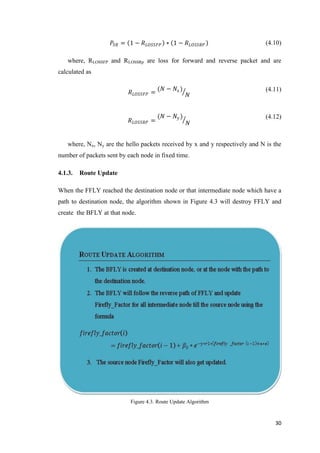 30
𝑃𝑆𝑅 = 1 − 𝑅 𝐿𝑂𝑆𝑆𝐹𝑃 ∗ 1 − 𝑅 𝐿𝑂𝑆𝑆𝑅𝑃 (4.10)
where, RLOSSFP and RLOSSRp are loss for forward and reverse packet and are
calculated as
𝑅 𝐿𝑂𝑆𝑆𝐹𝑃 =
(𝑁 − 𝑁𝑥)
𝑁
(4.11)
𝑅 𝐿𝑂𝑆𝑆𝑅𝑃 =
(𝑁 − 𝑁𝑦 )
𝑁
(4.12)
where, Nx, Ny are the hello packets received by x and y respectively and N is the
number of packets sent by each node in fixed time.
4.1.3. Route Update
When the FFLY reached the destination node or that intermediate node which have a
path to destination node, the algorithm shown in Figure 4.3 will destroy FFLY and
create the BFLY at that node.
Figure 4.3. Route Update Algorithm
 