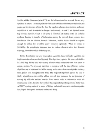 iii
ABSTRACT
Mobile Ad Hoc Networks (MANETS) are the infrastructure less network that are very
dynamic in nature. The main problem with such network is mobility of the nodes; the
nodes are free to roam arbitrarily, thus the topology changes time to time, and route
acquisition in such a network is always a tedious task. MANETs are dynamic multi
hop wireless network which is set-up by a collection of mobile nodes on a shared
medium. Routing is transfer of information across the network from a source to a
destination. For an efficient network formation, mobile nodes should be capable
enough to utilize the available query resources optimally. When it comes to
MANETs, the complexity increases due to various characteristics like dynamic
topology, limited resources and energy etc.
In this dissertation, we have proposed an algorithm based on firefly algorithm (an
implementation of swarm intelligence). The algorithm captures the nature of fireflies
i.e. how they do the task individually and how they coordinate with each other to
create a system. The proposed algorithm is compared with the state-of-the art routing
algorithm and it improves MANETs routing performance in terms of packet delivery
ratio, packet loss, throughput and delay. The proposed algorithm applies the idea of
firefly algorithm on the mobile ad-hoc network that enhances the performance of
routing by efficient packets transfer from source node to destination node via
intermediate nodes. Results showed that the proposed algorithm performs better than
AOMDV routing protocol in terms of higher packet delivery ratio, minimum packet
loss, higher throughput and better end-to-end delay.
 