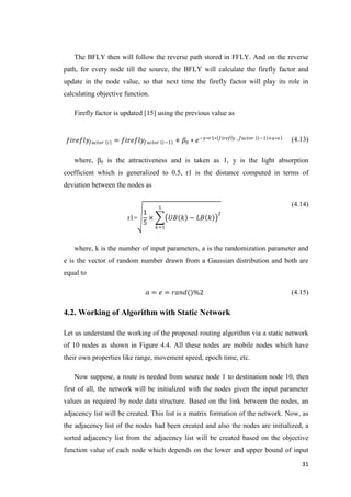 31
The BFLY then will follow the reverse path stored in FFLY. And on the reverse
path, for every node till the source, the BFLY will calculate the firefly factor and
update in the node value, so that next time the firefly factor will play its role in
calculating objective function.
Firefly factor is updated [15] using the previous value as
𝑓𝑖𝑟𝑒𝑓𝑙𝑦𝑓𝑎𝑐𝑡𝑜𝑟 𝑖 = 𝑓𝑖𝑟𝑒𝑓𝑙𝑦𝑓𝑎𝑐𝑡𝑜𝑟 𝑖−1 + 𝛽0 ∗ 𝑒−𝑦∗𝑟1∗ 𝑓𝑖𝑟𝑒𝑓𝑙𝑦 _𝑓𝑎𝑐𝑡𝑜𝑟 𝑖−1 +𝑎∗𝑒 (4.13)
where, β0 is the attractiveness and is taken as 1, y is the light absorption
coefficient which is generalized to 0.5, r1 is the distance computed in terms of
deviation between the nodes as
r1=
1
5
× 𝑈𝐵 𝑘 − 𝐿𝐵 𝑘
2
5
𝑘=1
(4.14)
where, k is the number of input parameters, a is the randomization parameter and
e is the vector of random number drawn from a Gaussian distribution and both are
equal to
𝑎 = 𝑒 = 𝑟𝑎𝑛𝑑()%2 (4.15)
4.2. Working of Algorithm with Static Network
Let us understand the working of the proposed routing algorithm via a static network
of 10 nodes as shown in Figure 4.4. All these nodes are mobile nodes which have
their own properties like range, movement speed, epoch time, etc.
Now suppose, a route is needed from source node 1 to destination node 10, then
first of all, the network will be initialized with the nodes given the input parameter
values as required by node data structure. Based on the link between the nodes, an
adjacency list will be created. This list is a matrix formation of the network. Now, as
the adjacency list of the nodes had been created and also the nodes are initialized, a
sorted adjacency list from the adjacency list will be created based on the objective
function value of each node which depends on the lower and upper bound of input
 