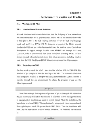 33
Chapter 5
Performance Evaluation and Results
5.1. Working with NS2
5.1.1. Introduction to Network Simulator
Network simulator is the standard simulator used for designing of new protocols as
per considered as best one to give the correct results. NS-2 is the simulator that works
in three phases. One is the TCL scripting and other two are the high level language
based such as C++ or JAVA [37]. Ns began as a variant of the REAL network
simulator in 1989 and has evolved substantially over the past few years. Currently ns
development is support through DARPA with SAMAN and through NSF with
CONSER, both in collaboration with other researchers including ACIRI. Ns has
always included substantial contributions from other researchers, including wireless
code from the UCB Daedelus and CMU Monarch projects and Sun Microsystems.
5.1.2. Beginning with NS-2
The first step is to install the NS-2. I have installed NS-2 on RED HAT LINUX. The
presence of gcc compiler is must for working of the NS-2. The reason for this is that
cross compiler is required to interpret the coding performed in NS-2; this compiler is
provided through the gcc environment. To check the presence of gcc use the
following command:
cd> gcc –v
Now if the message showing the configuration of gcc is displayed, this means that
the gcc is correctly installed on the machine, in case there is error message then there
is requirement of installing gcc again in correct format. After this installation, the
second step is to install NS-2. This can be done by using simple Linux commands and
then exploring the .install file present in the NS-2 folder. Then the installation will
start. One can then validate or use it without validation. The command for validation
is:
cd> ./validate
 