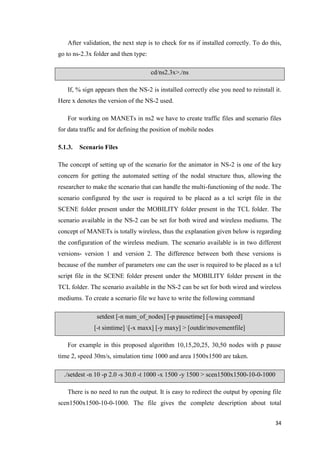 34
After validation, the next step is to check for ns if installed correctly. To do this,
go to ns-2.3x folder and then type:
cd/ns2.3x>./ns
If, % sign appears then the NS-2 is installed correctly else you need to reinstall it.
Here x denotes the version of the NS-2 used.
For working on MANETs in ns2 we have to create traffic files and scenario files
for data traffic and for defining the position of mobile nodes
5.1.3. Scenario Files
The concept of setting up of the scenario for the animator in NS-2 is one of the key
concern for getting the automated setting of the nodal structure thus, allowing the
researcher to make the scenario that can handle the multi-functioning of the node. The
scenario configured by the user is required to be placed as a tcl script file in the
SCENE folder present under the MOBILITY folder present in the TCL folder. The
scenario available in the NS-2 can be set for both wired and wireless mediums. The
concept of MANETs is totally wireless, thus the explanation given below is regarding
the configuration of the wireless medium. The scenario available is in two different
versions- version 1 and version 2. The difference between both these versions is
because of the number of parameters one can the user is required to be placed as a tcl
script file in the SCENE folder present under the MOBILITY folder present in the
TCL folder. The scenario available in the NS-2 can be set for both wired and wireless
mediums. To create a scenario file we have to write the following command
setdest [-n num_of_nodes] [-p pausetime] [-s maxspeed]
[-t simtime] [-x maxx] [-y maxy] > [outdir/movementfile]
For example in this proposed algorithm 10,15,20,25, 30,50 nodes with p pause
time 2, speed 30m/s, simulation time 1000 and area 1500x1500 are taken.
./setdest -n 10 -p 2.0 -s 30.0 -t 1000 -x 1500 -y 1500 > scen1500x1500-10-0-1000
There is no need to run the output. It is easy to redirect the output by opening file
scen1500x1500-10-0-1000. The file gives the complete description about total
 