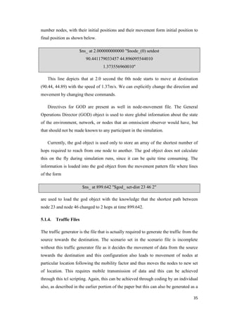 35
number nodes, with their initial positions and their movement form initial position to
final position as shown below.
$ns_ at 2.000000000000 "$node_(0) setdest
90.441179033457 44.896095544010
1.373556960010"
This line depicts that at 2.0 second the 0th node starts to move at destination
(90.44, 44.89) with the speed of 1.37m/s. We can explicitly change the direction and
movement by changing these commands.
Directives for GOD are present as well in node-movement file. The General
Operations Director (GOD) object is used to store global information about the state
of the environment, network, or nodes that an omniscient observer would have, but
that should not be made known to any participant in the simulation.
Currently, the god object is used only to store an array of the shortest number of
hops required to reach from one node to another. The god object does not calculate
this on the fly during simulation runs, since it can be quite time consuming. The
information is loaded into the god object from the movement pattern file where lines
of the form
$ns_ at 899.642 "$god_ set-dist 23 46 2"
are used to load the god object with the knowledge that the shortest path between
node 23 and node 46 changed to 2 hops at time 899.642.
5.1.4. Traffic Files
The traffic generator is the file that is actually required to generate the traffic from the
source towards the destination. The scenario set in the scenario file is incomplete
without this traffic generator file as it decides the movement of data from the source
towards the destination and this configuration also leads to movement of nodes at
particular location following the mobility factor and thus moves the nodes to new set
of location. This requires mobile transmission of data and this can be achieved
through this tcl scripting. Again, this can be achieved through coding by an individual
also, as described in the earlier portion of the paper but this can also be generated as a
 
