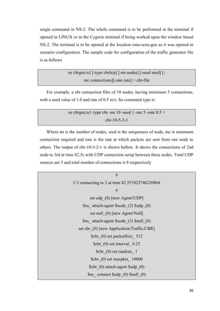 36
single command in NS-2. The whole command is to be performed in the terminal if
opened in LINUX or in the Cygwin terminal if being worked upon the window based
NS-2. The terminal is to be opened at the location cmu-scen-gen as it was opened in
scenario configuration. The sample code for configuration of the traffic generator file
is as follows
ns cbrgen.tcl [-type cbr|tcp] [-nn nodes] [-seed seed] [-
mc connections][-rate rate] > cbr-file
For example, a cbr connection files of 10 nodes, having minimum 5 connections,
with a seed value of 1.0 and rate of 0.5 m/s. So command type is:
ns cbrgen.tcl -type cbr -nn 10 -seed 1 -mc 5 -rate 0.5 >
cbr-10-5-2-1
Where nn is the number of nodes, seed is the uniqueness of node, mc is minimum
connection required and rate is the rate at which packets are sent from one node to
others. The output of cbr-10-5-2-1 is shown bellow. It shows the connections of 2nd
node to 3rd at time 82.5s with UDP connection setup between these nodes. Total UDP
sources are 5 and total number of connections is 8 respectively
#
# 2 connecting to 3 at time 82.557023746220864
#
set udp_(0) [new Agent/UDP]
$ns_ attach-agent $node_(2) $udp_(0)
set null_(0) [new Agent/Null]
$ns_ attach-agent $node_(3) $null_(0)
set cbr_(0) [new Application/Traffic/CBR]
$cbr_(0) set packetSize_ 512
$cbr_(0) set interval_ 0.25
$cbr_(0) set random_ 1
$cbr_(0) set maxpkts_ 10000
$cbr_(0) attach-agent $udp_(0)
$ns_ connect $udp_(0) $null_(0)
 