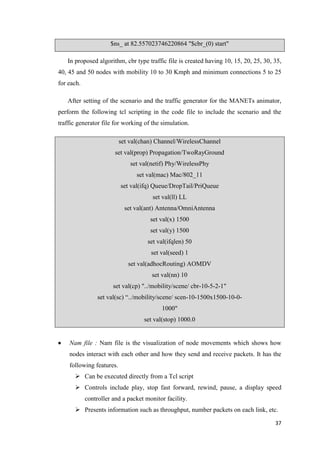 37
$ns_ at 82.557023746220864 "$cbr_(0) start"
In proposed algorithm, cbr type traffic file is created having 10, 15, 20, 25, 30, 35,
40, 45 and 50 nodes with mobility 10 to 30 Kmph and minimum connections 5 to 25
for each.
After setting of the scenario and the traffic generator for the MANETs animator,
perform the following tcl scripting in the code file to include the scenario and the
traffic generator file for working of the simulation.
set val(chan) Channel/WirelessChannel
set val(prop) Propagation/TwoRayGround
set val(netif) Phy/WirelessPhy
set val(mac) Mac/802_11
set val(ifq) Queue/DropTail/PriQueue
set val(ll) LL
set val(ant) Antenna/OmniAntenna
set val(x) 1500
set val(y) 1500
set val(ifqlen) 50
set val(seed) 1
set val(adhocRouting) AOMDV
set val(nn) 10
set val(cp) "../mobility/scene/ cbr-10-5-2-1"
set val(sc) “../mobility/scene/ scen-10-1500x1500-10-0-
1000"
set val(stop) 1000.0
 Nam file : Nam file is the visualization of node movements which shows how
nodes interact with each other and how they send and receive packets. It has the
following features.
 Can be executed directly from a Tcl script
 Controls include play, stop fast forward, rewind, pause, a display speed
controller and a packet monitor facility.
 Presents information such as throughput, number packets on each link, etc.
 