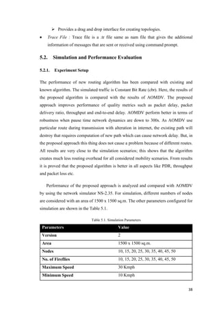 38
 Provides a drag and drop interface for creating topologies.
 Trace File : Trace file is a .tr file same as nam file that gives the additional
information of messages that are sent or received using command prompt.
5.2. Simulation and Performance Evaluation
5.2.1. Experiment Setup
The performance of new routing algorithm has been compared with existing and
known algorithm. The simulated traffic is Constant Bit Rate (cbr). Here, the results of
the proposed algorithm is compared with the results of AOMDV. The proposed
approach improves performance of quality metrics such as packet delay, packet
delivery ratio, throughput and end-to-end delay. AOMDV perform better in terms of
robustness when pause time network dynamics are down to 300s. As AOMDV use
particular route during transmission with alteration in internet, the existing path will
destroy that requires computation of new path which can cause network delay. But, in
the proposed approach this thing does not cause a problem because of different routes.
All results are very close to the simulation scenarios; this shows that the algorithm
creates much less routing overhead for all considered mobility scenarios. From results
it is proved that the proposed algorithm is better in all aspects like PDR, throughput
and packet loss etc.
Performance of the proposed approach is analyzed and compared with AOMDV
by using the network simulator NS-2.35. For simulation, different numbers of nodes
are considered with an area of 1500 x 1500 sq.m. The other parameters configured for
simulation are shown in the Table 5.1.
Table 5.1. Simulation Parameters
Parameters Value
Version 2
Area 1500 x 1500 sq.m.
Nodes 10, 15, 20, 25, 30, 35, 40, 45, 50
No. of Fireflies 10, 15, 20, 25, 30, 35, 40, 45, 50
Maximum Speed 30 Kmph
Minimum Speed 10 Kmph
 
