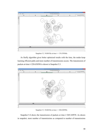 40
Snapshot 5.2. NAM file at time t = 174.559560s
As firefly algorithm gives better optimized results with the time, the nodes keep
learning efficient paths and more number of transmissions occurs. The transmission of
packets at time t=220.630598 is shown is Snapshot 5.3.
Snapshot 5.3. NAM file at time t = 220.630598s
Snapshot 5.4 shows the transmission of packets at time t=369.169978. As shown
in snapshot, more number of transmissions as compared to number of transmissions
 