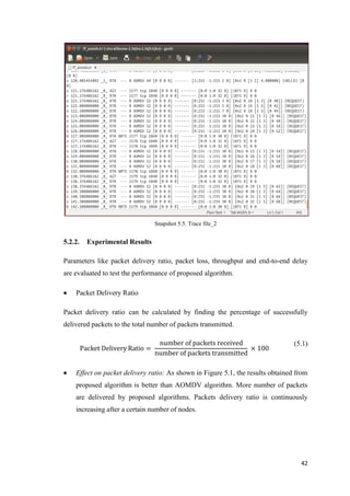 42
Snapshot 5.5. Trace file_2
5.2.2. Experimental Results
Parameters like packet delivery ratio, packet loss, throughput and end-to-end delay
are evaluated to test the performance of proposed algorithm.
 Packet Delivery Ratio
Packet delivery ratio can be calculated by finding the percentage of successfully
delivered packets to the total number of packets transmitted.
Packet Delivery Ratio =
number of packets received
number of packets transmitted
× 100
(5.1)
 Effect on packet delivery ratio: As shown in Figure 5.1, the results obtained from
proposed algorithm is better than AOMDV algorithm. More number of packets
are delivered by proposed algorithms. Packets delivery ratio is continuously
increasing after a certain number of nodes.
 